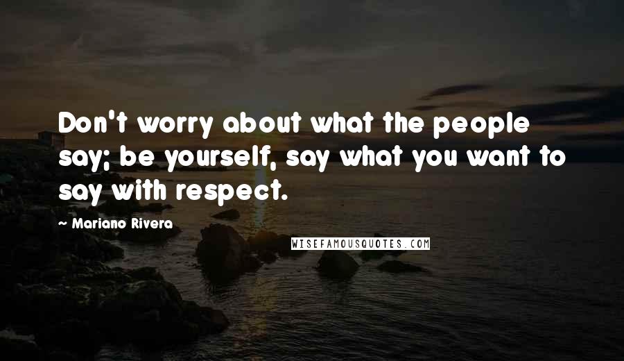 Mariano Rivera Quotes: Don't worry about what the people say; be yourself, say what you want to say with respect.