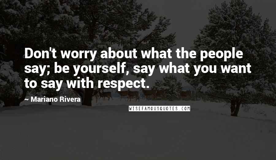 Mariano Rivera Quotes: Don't worry about what the people say; be yourself, say what you want to say with respect.