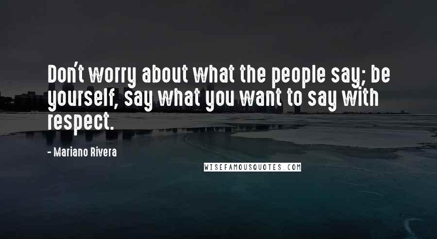 Mariano Rivera Quotes: Don't worry about what the people say; be yourself, say what you want to say with respect.