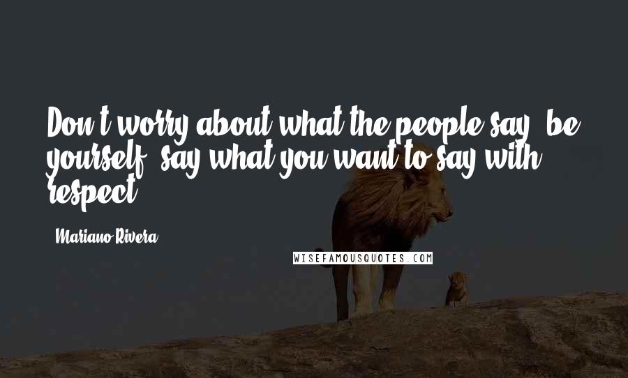 Mariano Rivera Quotes: Don't worry about what the people say; be yourself, say what you want to say with respect.