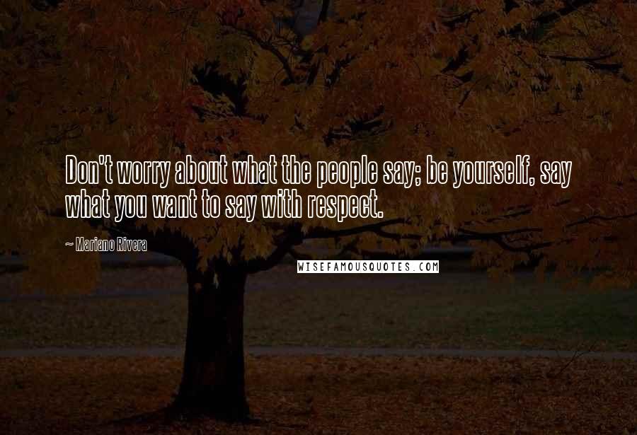 Mariano Rivera Quotes: Don't worry about what the people say; be yourself, say what you want to say with respect.
