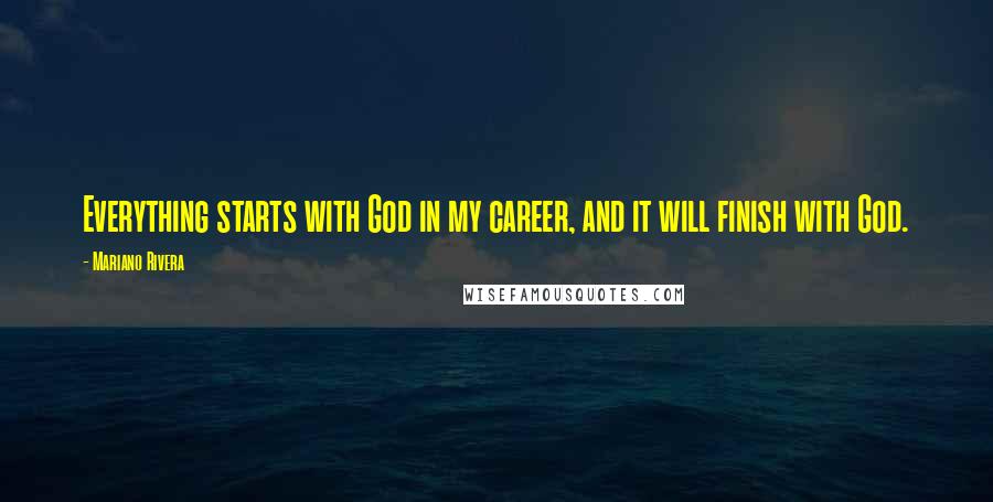 Mariano Rivera Quotes: Everything starts with God in my career, and it will finish with God.