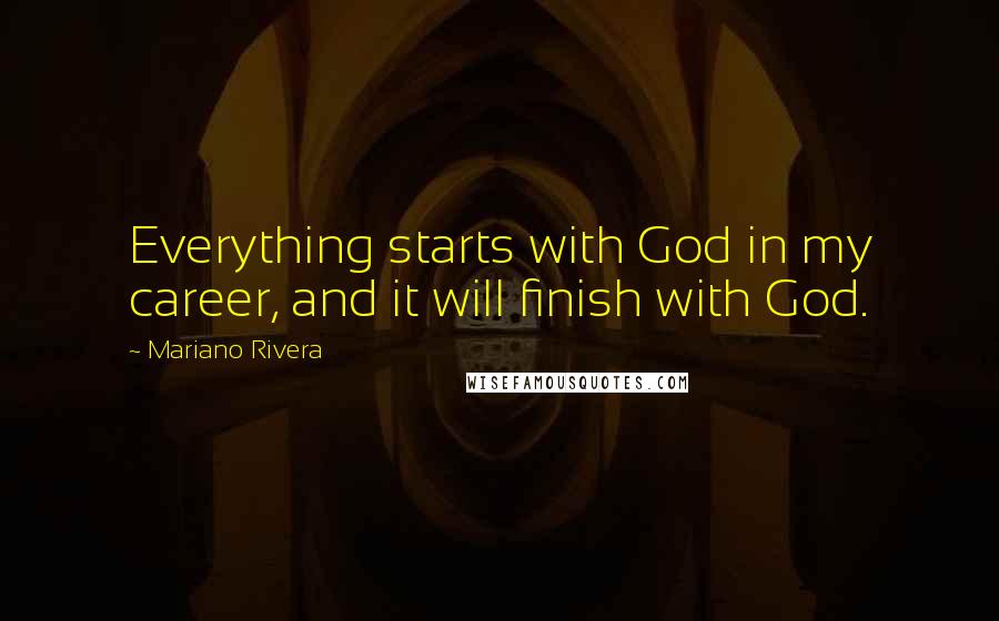 Mariano Rivera Quotes: Everything starts with God in my career, and it will finish with God.