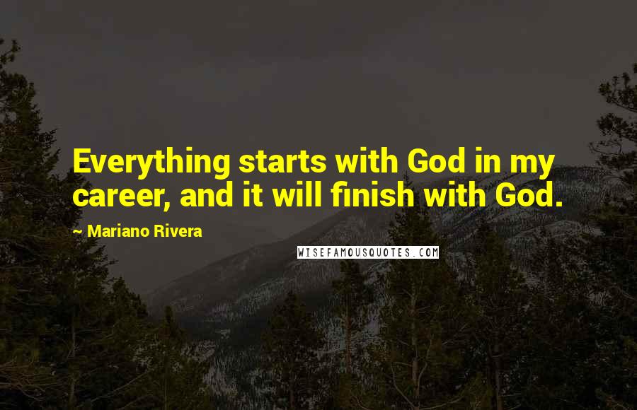 Mariano Rivera Quotes: Everything starts with God in my career, and it will finish with God.