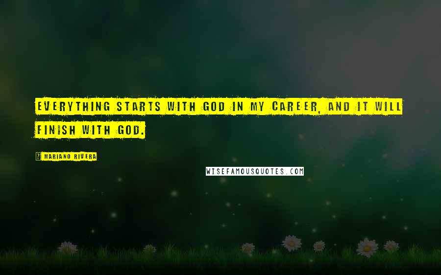 Mariano Rivera Quotes: Everything starts with God in my career, and it will finish with God.