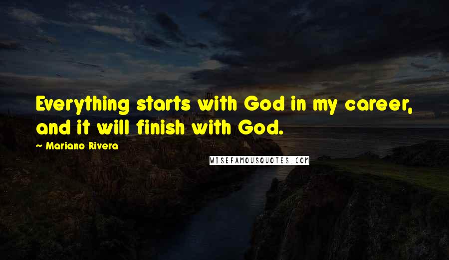 Mariano Rivera Quotes: Everything starts with God in my career, and it will finish with God.