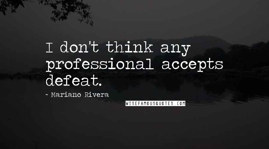 Mariano Rivera Quotes: I don't think any professional accepts defeat.