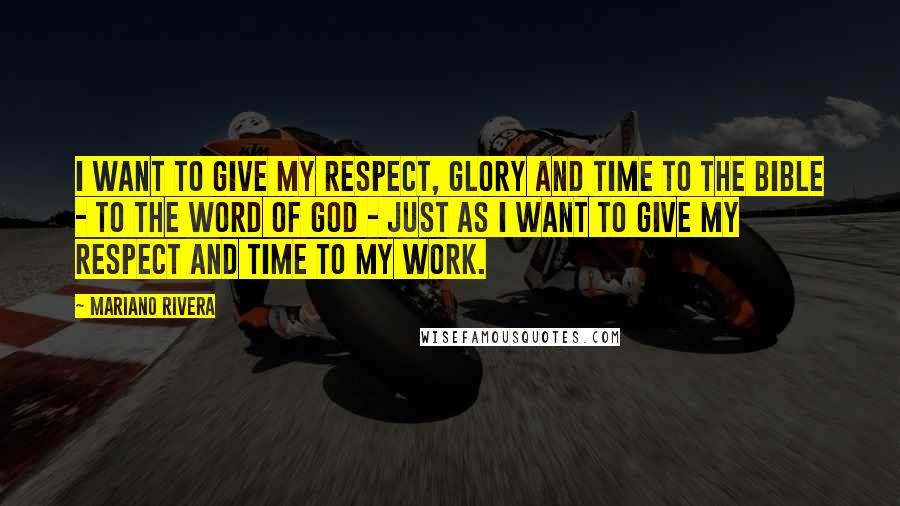 Mariano Rivera Quotes: I want to give my respect, glory and time to the Bible - to the word of God - just as I want to give my respect and time to my work.