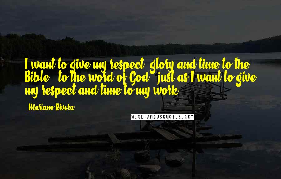 Mariano Rivera Quotes: I want to give my respect, glory and time to the Bible - to the word of God - just as I want to give my respect and time to my work.