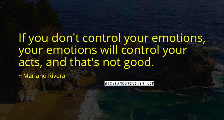 Mariano Rivera Quotes: If you don't control your emotions, your emotions will control your acts, and that's not good.