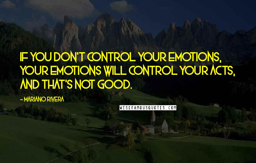 Mariano Rivera Quotes: If you don't control your emotions, your emotions will control your acts, and that's not good.