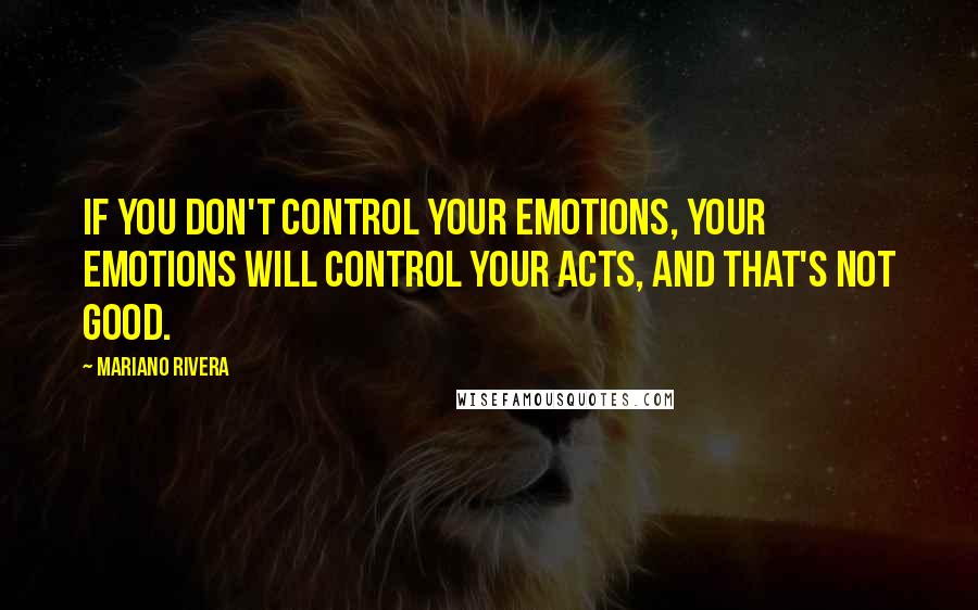 Mariano Rivera Quotes: If you don't control your emotions, your emotions will control your acts, and that's not good.