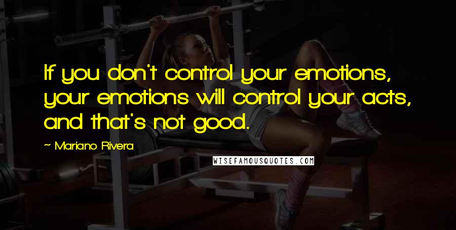 Mariano Rivera Quotes: If you don't control your emotions, your emotions will control your acts, and that's not good.