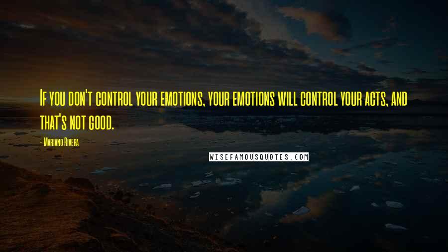 Mariano Rivera Quotes: If you don't control your emotions, your emotions will control your acts, and that's not good.