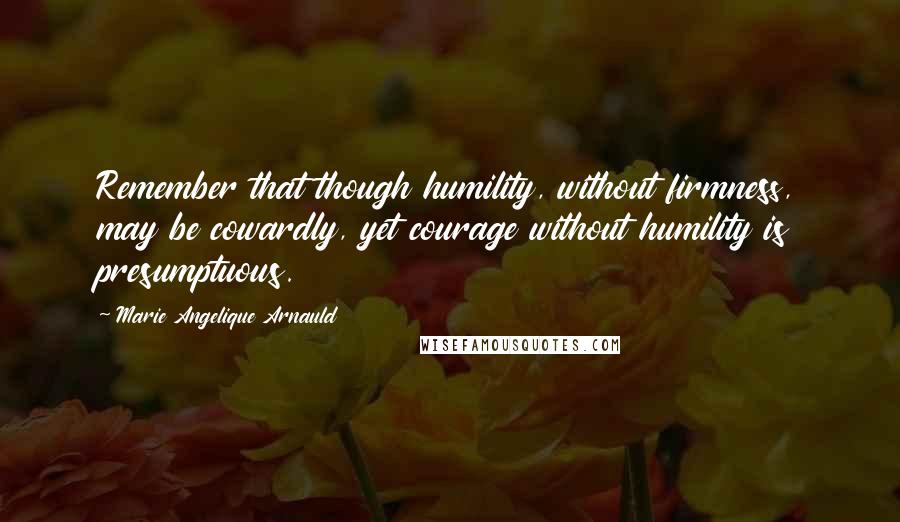 Marie Angelique Arnauld Quotes: Remember that though humility, without firmness, may be cowardly, yet courage without humility is presumptuous.