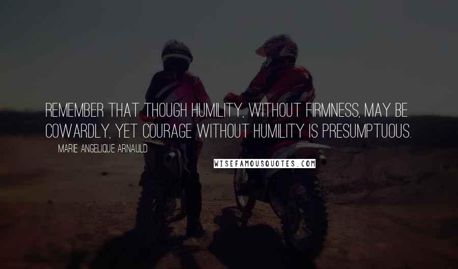 Marie Angelique Arnauld Quotes: Remember that though humility, without firmness, may be cowardly, yet courage without humility is presumptuous.
