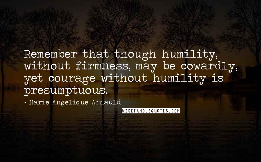 Marie Angelique Arnauld Quotes: Remember that though humility, without firmness, may be cowardly, yet courage without humility is presumptuous.
