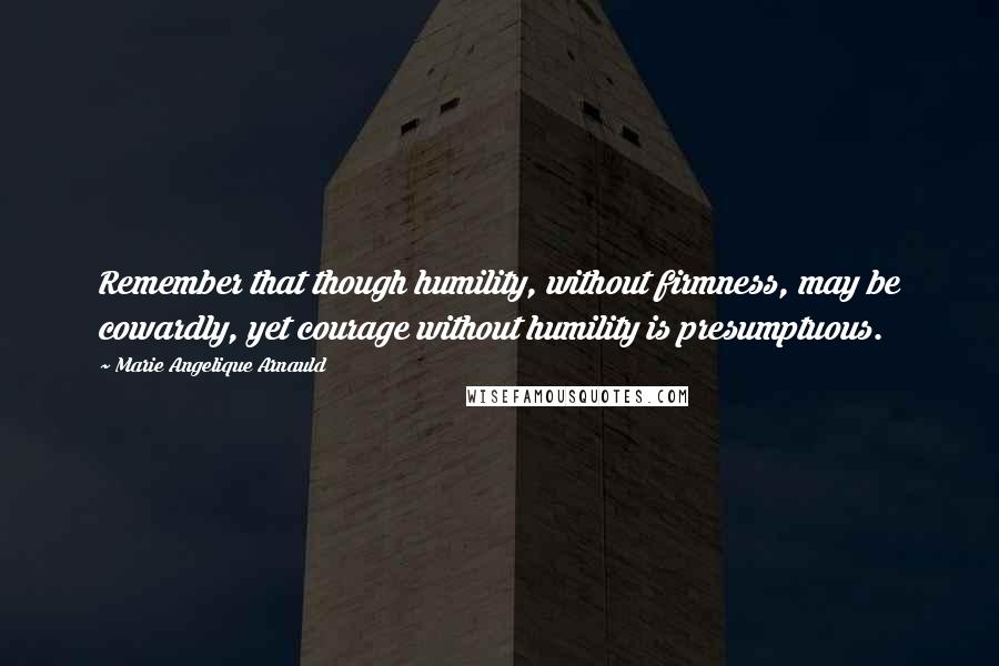 Marie Angelique Arnauld Quotes: Remember that though humility, without firmness, may be cowardly, yet courage without humility is presumptuous.