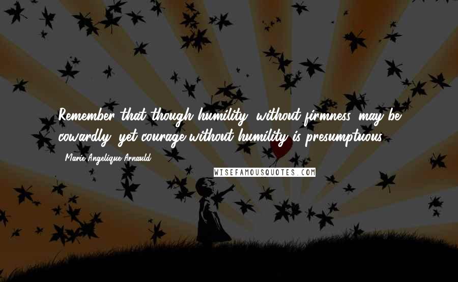 Marie Angelique Arnauld Quotes: Remember that though humility, without firmness, may be cowardly, yet courage without humility is presumptuous.