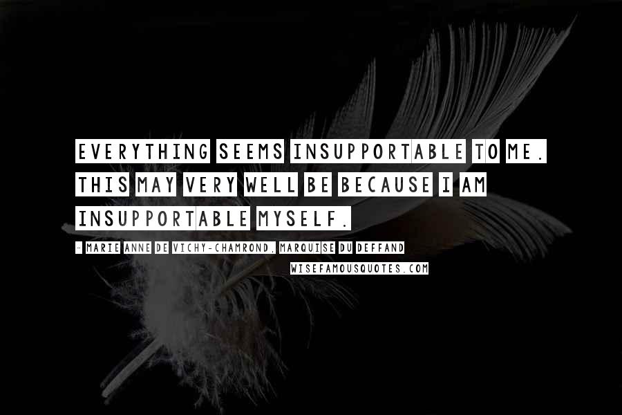 Marie Anne De Vichy-Chamrond, Marquise Du Deffand Quotes: Everything seems insupportable to me. This may very well be because I am insupportable myself.
