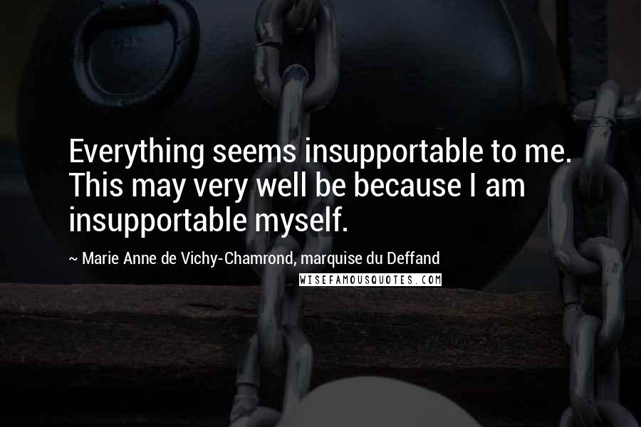 Marie Anne De Vichy-Chamrond, Marquise Du Deffand Quotes: Everything seems insupportable to me. This may very well be because I am insupportable myself.