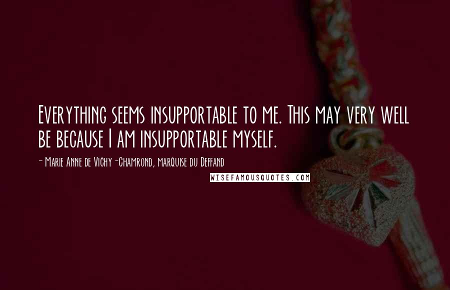 Marie Anne De Vichy-Chamrond, Marquise Du Deffand Quotes: Everything seems insupportable to me. This may very well be because I am insupportable myself.