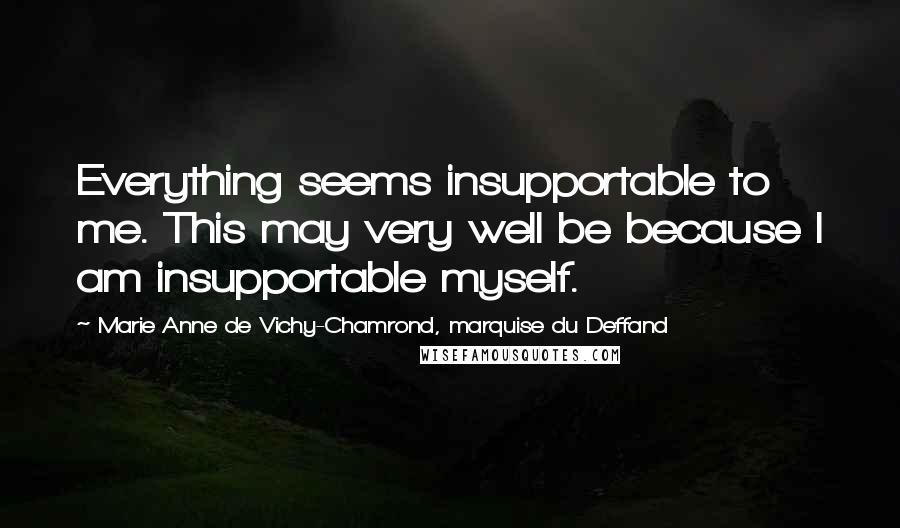 Marie Anne De Vichy-Chamrond, Marquise Du Deffand Quotes: Everything seems insupportable to me. This may very well be because I am insupportable myself.