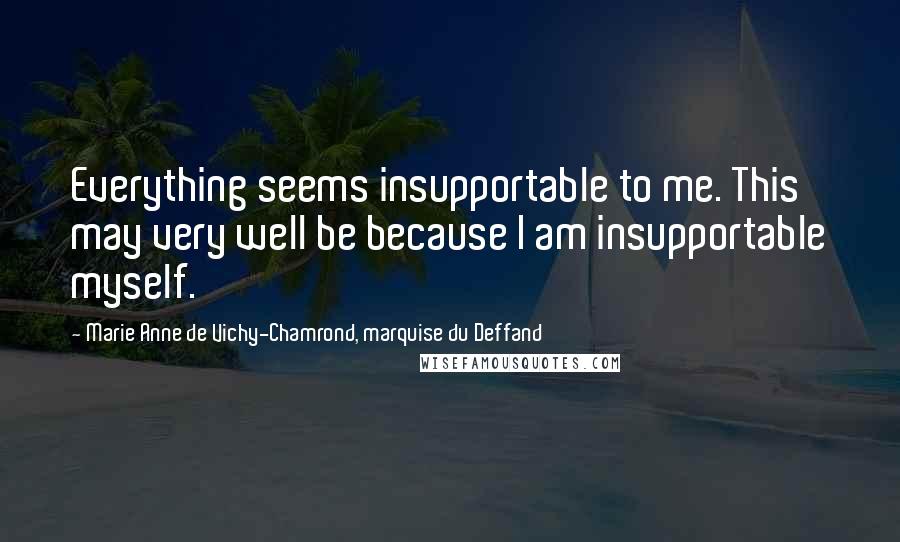Marie Anne De Vichy-Chamrond, Marquise Du Deffand Quotes: Everything seems insupportable to me. This may very well be because I am insupportable myself.