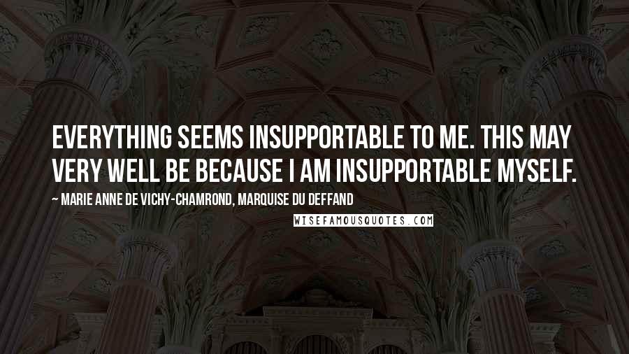 Marie Anne De Vichy-Chamrond, Marquise Du Deffand Quotes: Everything seems insupportable to me. This may very well be because I am insupportable myself.
