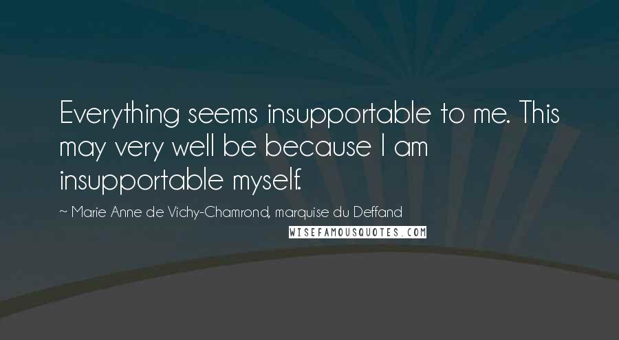 Marie Anne De Vichy-Chamrond, Marquise Du Deffand Quotes: Everything seems insupportable to me. This may very well be because I am insupportable myself.