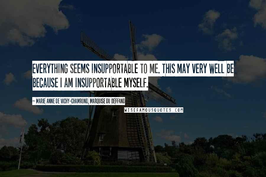 Marie Anne De Vichy-Chamrond, Marquise Du Deffand Quotes: Everything seems insupportable to me. This may very well be because I am insupportable myself.