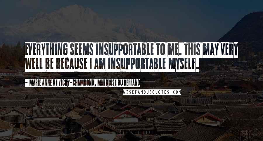 Marie Anne De Vichy-Chamrond, Marquise Du Deffand Quotes: Everything seems insupportable to me. This may very well be because I am insupportable myself.