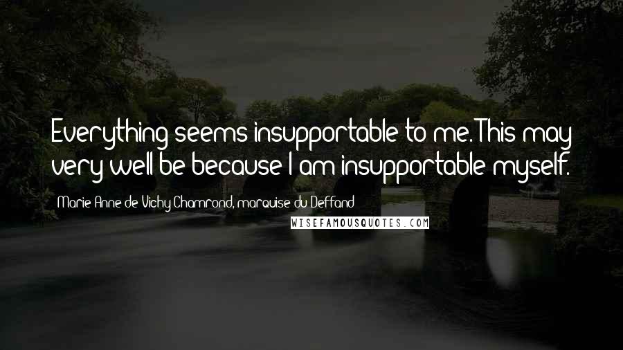 Marie Anne De Vichy-Chamrond, Marquise Du Deffand Quotes: Everything seems insupportable to me. This may very well be because I am insupportable myself.
