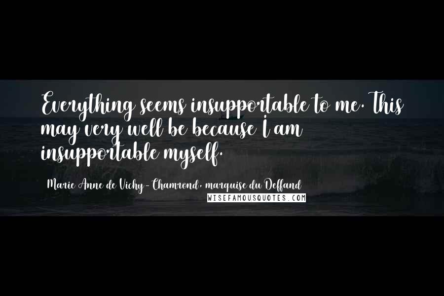 Marie Anne De Vichy-Chamrond, Marquise Du Deffand Quotes: Everything seems insupportable to me. This may very well be because I am insupportable myself.