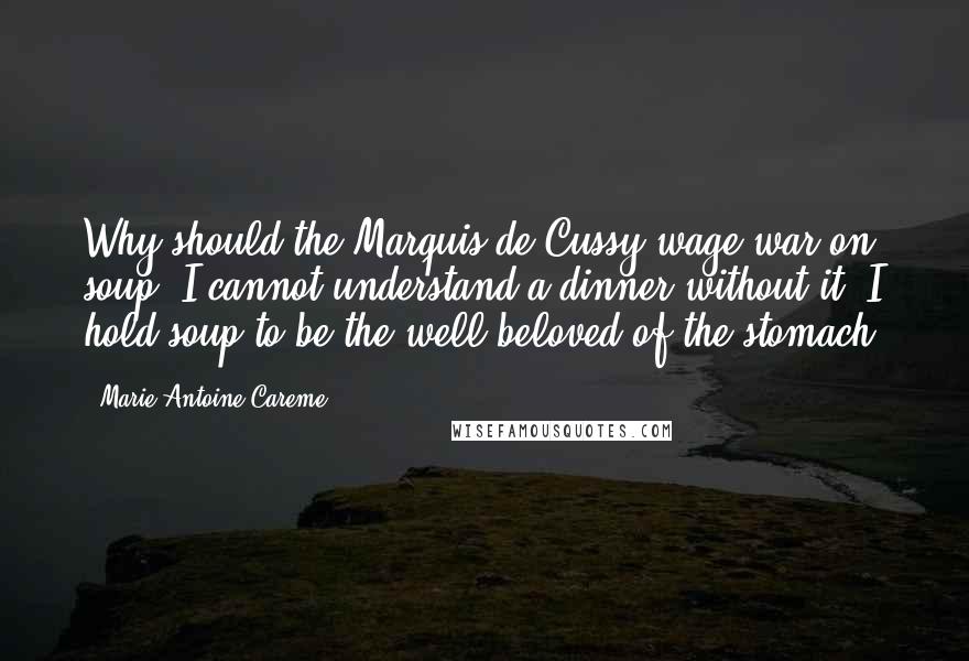 Marie-Antoine Careme Quotes: Why should the Marquis de Cussy wage war on soup? I cannot understand a dinner without it. I hold soup to be the well beloved of the stomach.