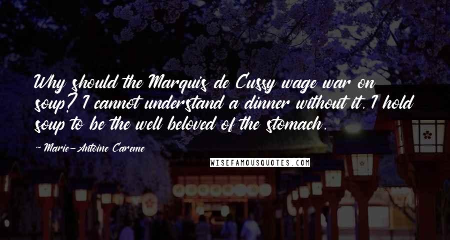 Marie-Antoine Careme Quotes: Why should the Marquis de Cussy wage war on soup? I cannot understand a dinner without it. I hold soup to be the well beloved of the stomach.