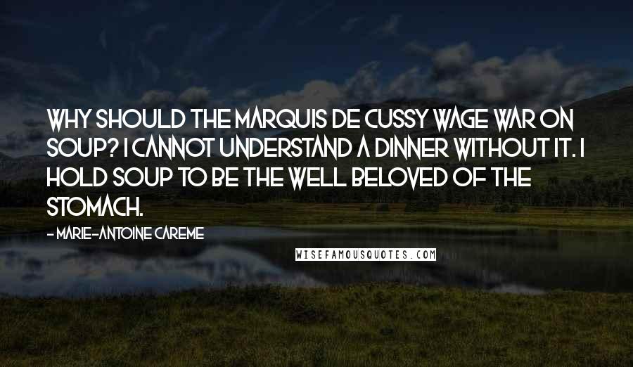 Marie-Antoine Careme Quotes: Why should the Marquis de Cussy wage war on soup? I cannot understand a dinner without it. I hold soup to be the well beloved of the stomach.