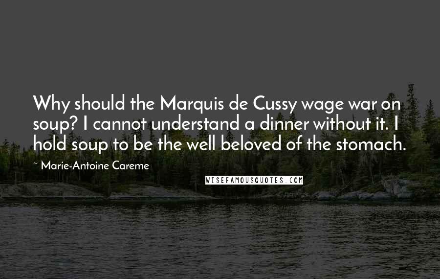 Marie-Antoine Careme Quotes: Why should the Marquis de Cussy wage war on soup? I cannot understand a dinner without it. I hold soup to be the well beloved of the stomach.