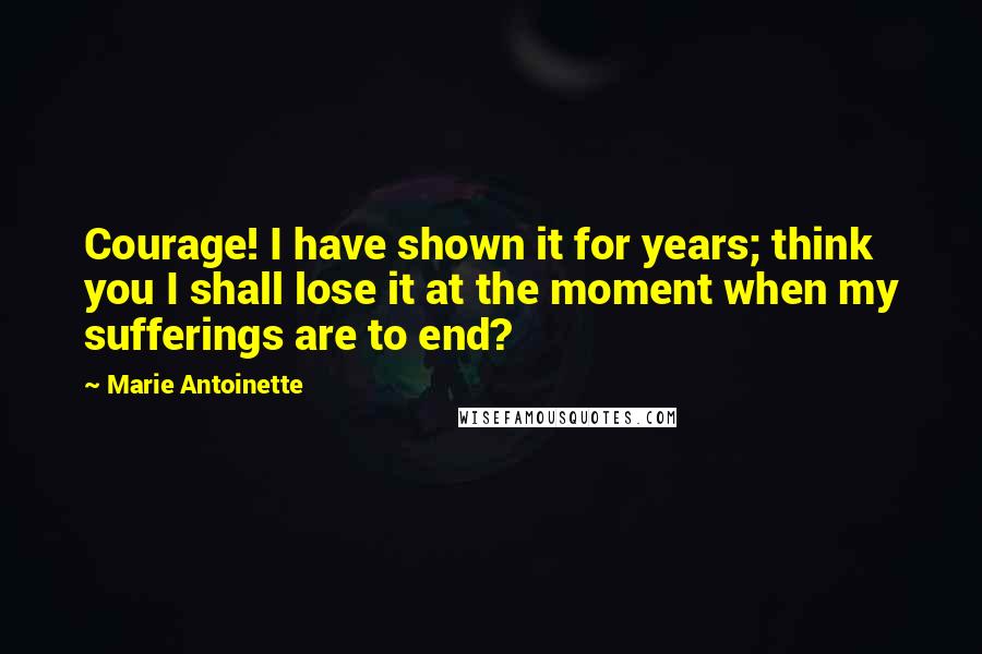 Marie Antoinette Quotes: Courage! I have shown it for years; think you I shall lose it at the moment when my sufferings are to end?