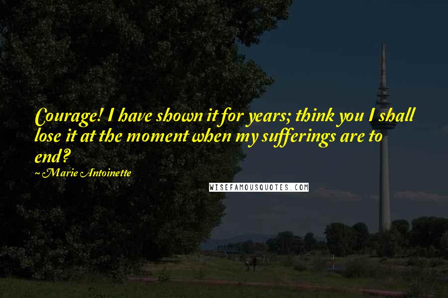 Marie Antoinette Quotes: Courage! I have shown it for years; think you I shall lose it at the moment when my sufferings are to end?