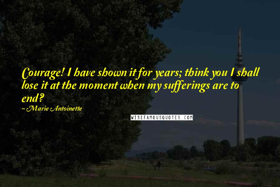 Marie Antoinette Quotes: Courage! I have shown it for years; think you I shall lose it at the moment when my sufferings are to end?