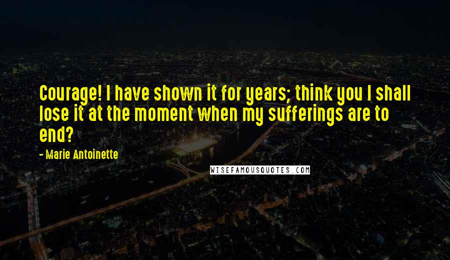 Marie Antoinette Quotes: Courage! I have shown it for years; think you I shall lose it at the moment when my sufferings are to end?