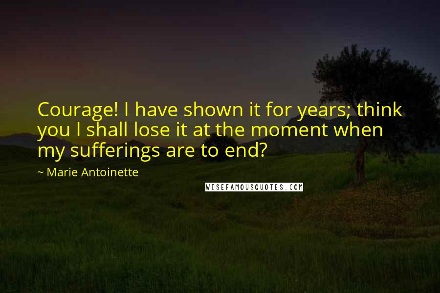 Marie Antoinette Quotes: Courage! I have shown it for years; think you I shall lose it at the moment when my sufferings are to end?