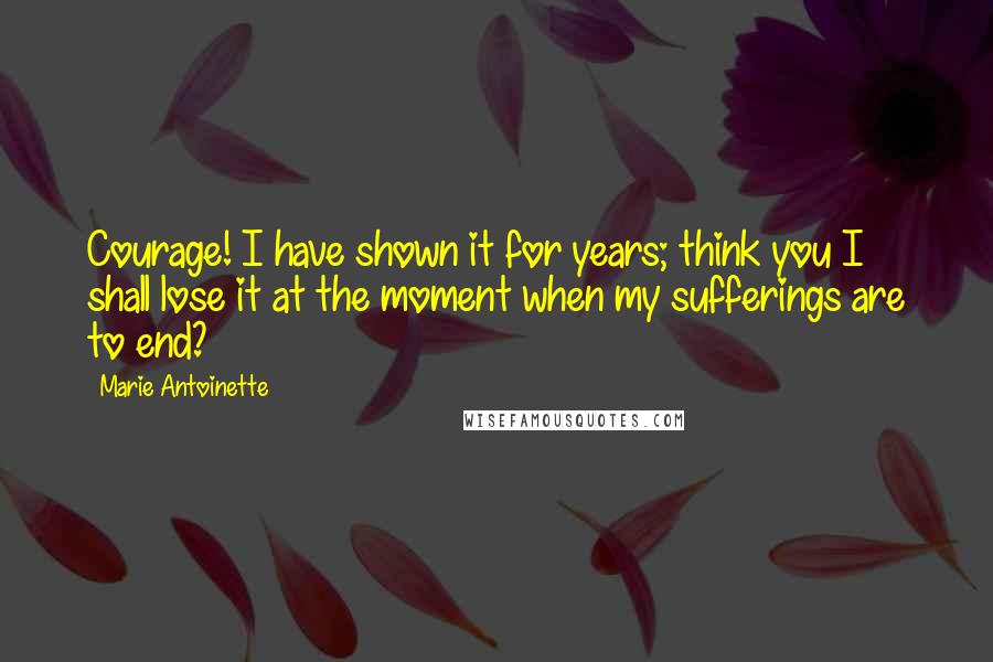 Marie Antoinette Quotes: Courage! I have shown it for years; think you I shall lose it at the moment when my sufferings are to end?