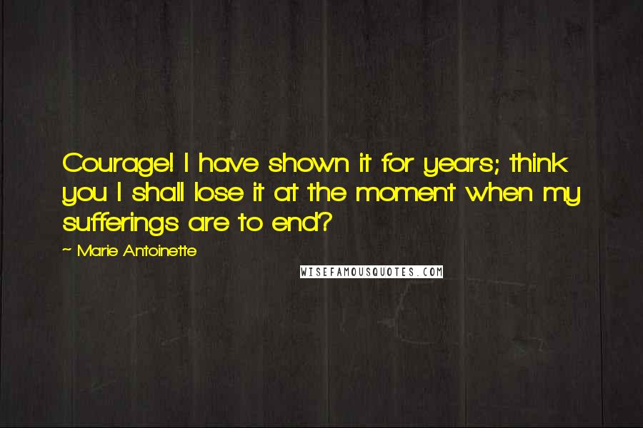 Marie Antoinette Quotes: Courage! I have shown it for years; think you I shall lose it at the moment when my sufferings are to end?