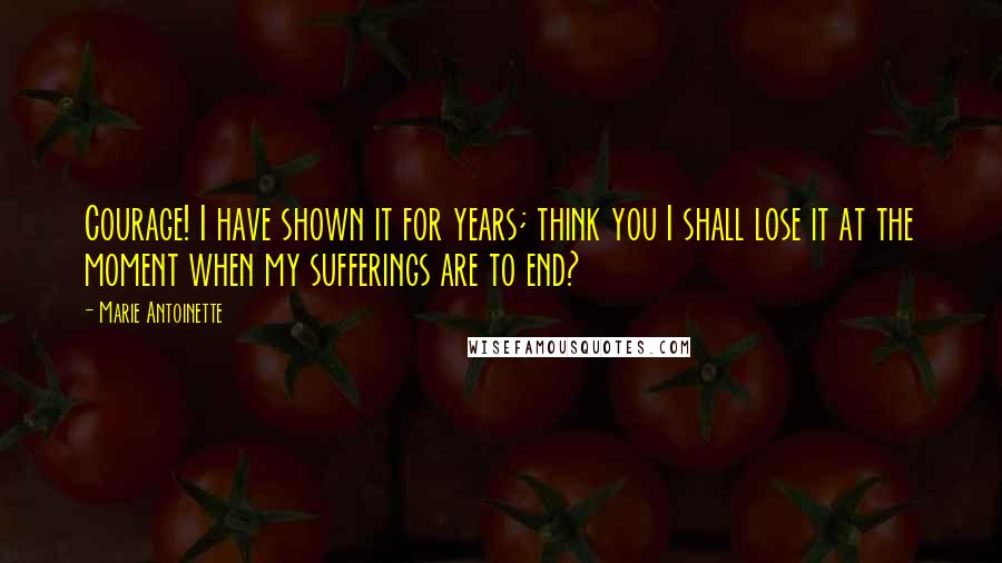 Marie Antoinette Quotes: Courage! I have shown it for years; think you I shall lose it at the moment when my sufferings are to end?
