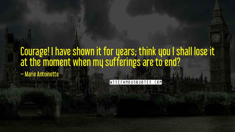 Marie Antoinette Quotes: Courage! I have shown it for years; think you I shall lose it at the moment when my sufferings are to end?