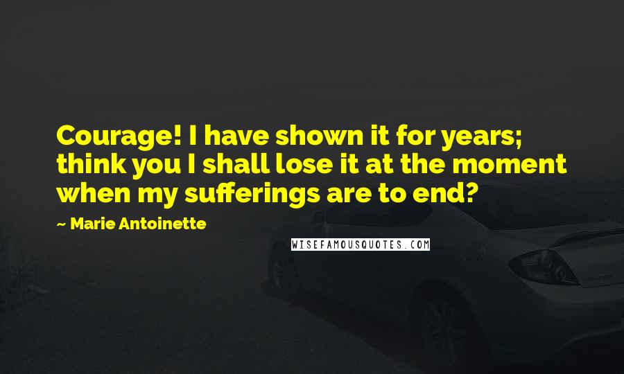 Marie Antoinette Quotes: Courage! I have shown it for years; think you I shall lose it at the moment when my sufferings are to end?