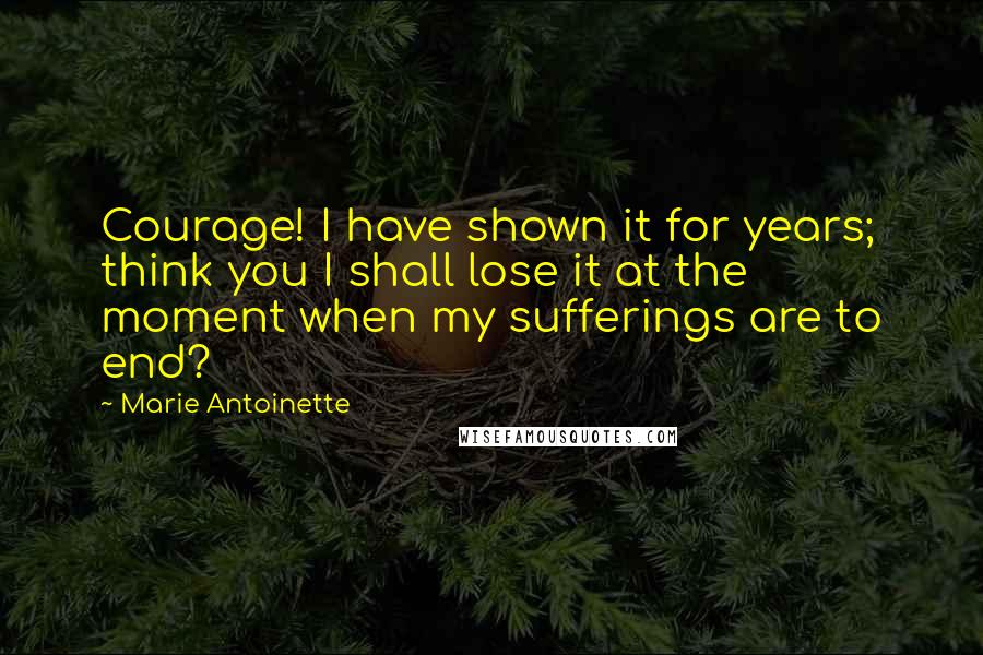 Marie Antoinette Quotes: Courage! I have shown it for years; think you I shall lose it at the moment when my sufferings are to end?