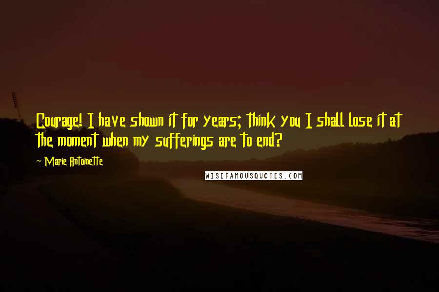 Marie Antoinette Quotes: Courage! I have shown it for years; think you I shall lose it at the moment when my sufferings are to end?